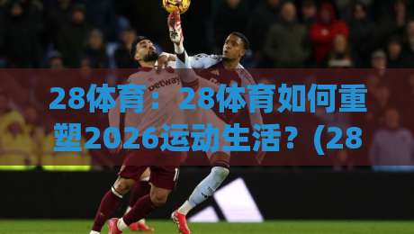 28体育：28体育如何重塑2026运动生活？(28体育)从赛场到日常的沉浸式体验-今日最新外围让球网降盘APP网址球盘平台赛后回放