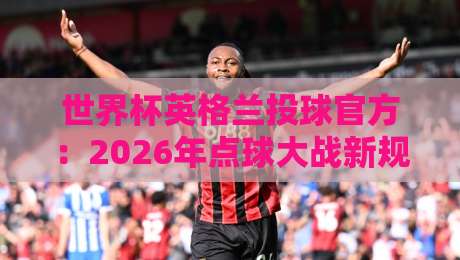世界杯英格兰投球官方:2026年点球大战新规下的战术变革与实战指南 世界杯英格兰投球官方:2026年点球大战新规下的战术变革与实战指南