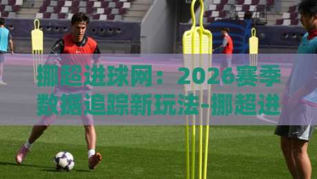 挪超进球网：2026赛季数据追踪新玩法-挪超进球网【射手榜】实时更新与场景化预判-今晚靠谱最火比球站两球半社区排行信号赔率升盘