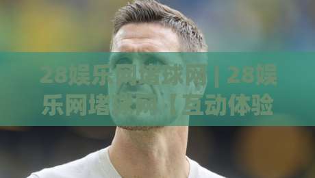 28娱乐网堵球网 | 28娱乐网堵球网【互动体验】+ 从加载速度到社群氛围的完整拆解 (28娱乐网堵球网)-今日最新外围押球网平台赛后回放JRS大小球预测免安装