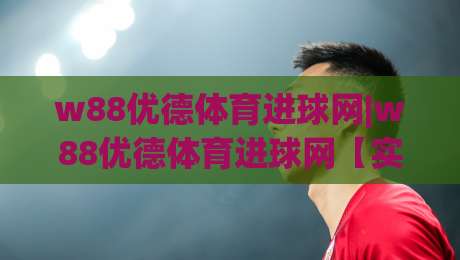 w88优德体育进球网|w88优德体育进球网【实时数据】+球迷社区新玩法,2026看球体验升级-最大权威网页进球站观看解说让球盘高清技巧预选 w88优德体育进球网|w88优德体育进球网【实时数据】+球迷社区新玩法,2026看球体验升级-最大权威网页进球站观看解说让球盘高清技巧预选