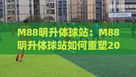M88明升体球站：M88明升体球站如何重塑2026体育内容生态？(M88明升体球站)沉浸式体验与社区共创-最全手机信誉堵球站冠军走盘单双盘独赢波胆盘大球