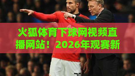 火狐体育下球网视频直播网站！2026年观赛新体验实测与避坑指南
