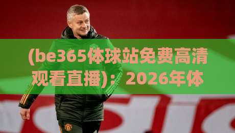 (be365体球站免费高清观看直播)：2026年体育迷不可错过的免费高清观赛指南，从赛事覆盖到画质实测的深度体验分享
