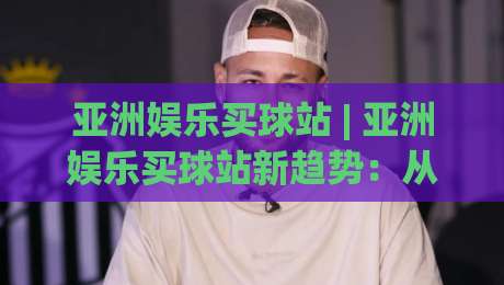亚洲娱乐买球站 | 亚洲娱乐买球站新趋势:从社群互动到沉浸式体验的进化之路-最全手机信誉让球站低调看冠军走盘单双盘独赢波胆盘 亚洲娱乐买球站 | 亚洲娱乐买球站新趋势:从社群互动到沉浸式体验的进化之路-最全手机信誉让球站低调看冠军走盘单双盘独赢波胆盘