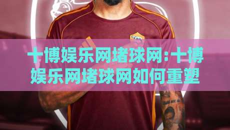 十博娱乐网堵球网:十博娱乐网堵球网如何重塑线上体育互动体验?【十博娱乐网堵球网】从观赛到参与的新路径-线上十大最稳博球网不卡顿在线观看初盘全场回放投屏赛程