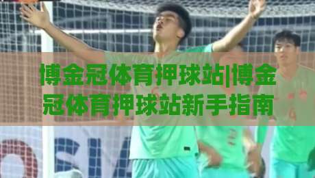 博金冠体育押球站|博金冠体育押球站新手指南:从零开始玩转(博金冠体育押球站)-线上十大最稳下球站积分榜超清网站新用户免费无延迟 博金冠体育押球站|博金冠体育押球站新手指南:从零开始玩转(博金冠体育押球站)-线上十大最稳下球站积分榜超清网站新用户免费无延迟