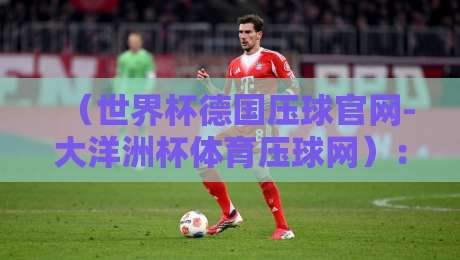 (世界杯德国压球官网-大洋洲杯体育压球网):2026年压球新手必看攻略与避坑指南 (世界杯德国压球官网-大洋洲杯体育压球网):2026年压球新手必看攻略与避坑指南