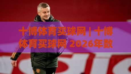 十博体育买球网 | 十博体育买球网 2026年数字体育互动新体验：从实时数据到社群共鸣-最全手机信誉博球站大球分析走地大全早盘文字