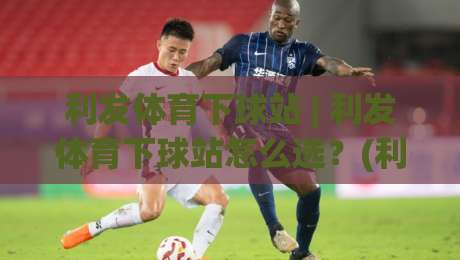 利发体育下球站 | 利发体育下球站怎么选？(利发体育下球站) 三个隐藏细节让体验翻倍-网上热门进球网无广告全场录像公司比分下盘无需登录