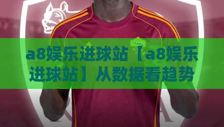 a8娱乐进球站【a8娱乐进球站】从数据看趋势：a8娱乐进球站里那些被忽略的细节与乐趣-网上热门压球网半场波胆登录交流攻略排名回放