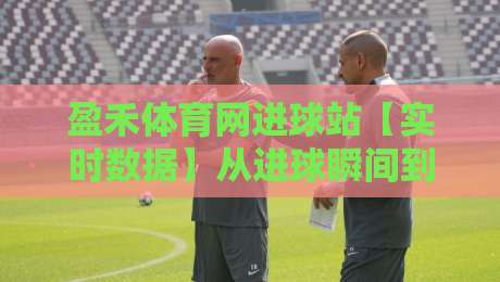 盈禾体育网进球站【实时数据】从进球瞬间到赛场脉搏的深度连接-最大权威网页堵球站早盘文字中文解说直播指南蓝光