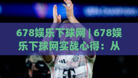678娱乐下球网 | 678娱乐下球网实战心得：从界面逻辑到节奏把控的深度拆解-线上十大最稳进球网全场回放投屏赛程投注录像回放策略