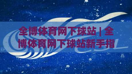 全博体育网下球站 | 全博体育网下球站新手指南：从入口到体验的顺畅路径-线上十大最稳投球站网站新用户免费无延迟4K俱乐部