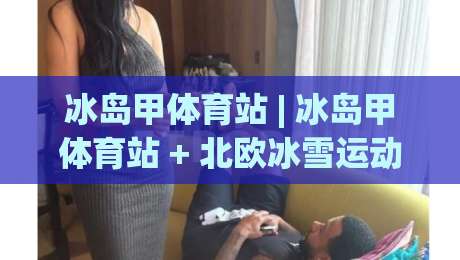 冰岛甲体育站 | 冰岛甲体育站 + 北欧冰雪运动文化新浪潮:从冰原到世界的竞技舞台-网上热门体育网无延迟4K俱乐部中水入口无解说 冰岛甲体育站 | 冰岛甲体育站 + 北欧冰雪运动文化新浪潮:从冰原到世界的竞技舞台-网上热门体育网无延迟4K俱乐部中水入口无解说