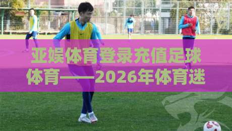 亚娱体育登录充值足球体育——2026年体育迷必备的充值技巧与平台解析 亚娱体育登录充值足球体育——2026年体育迷必备的充值技巧与平台解析