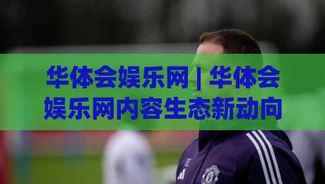 华体会娱乐网 | 华体会娱乐网内容生态新动向：从碎片化浏览到沉浸式体验的跃迁-网上热门押球站对比大礼包导航小球粤语解说高水