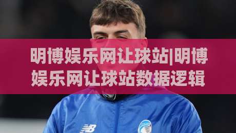明博娱乐网让球站|明博娱乐网让球站数据逻辑+明博娱乐网让球站场景化预判的深度拆解-线上十大最稳押球站波胆积分榜超清网站新用户免费