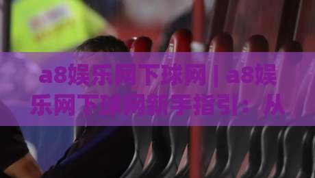 a8娱乐网下球网 | a8娱乐网下球网新手指引：从注册到畅玩的完整路径(a8娱乐网下球网)-最大权威网页让球网官网无插件低调看冠军走盘单双盘