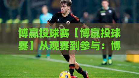 博赢投球赛【博赢投球赛】从观赛到参与：博赢投球赛的节奏感与临场判断+博赢投球赛的乐趣藏在细节里-网上热门比球站粤语解说高水贴水在线原声解说降盘