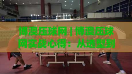 博澳压球网 | 博澳压球网实战心得：从选型到维护，这些细节让效率翻倍【博澳压球网】-最大权威网页投球网波胆盘大球分析走地大全早盘