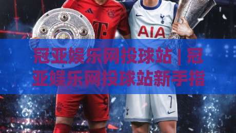 冠亚娱乐网投球站 | 冠亚娱乐网投球站新手指南:从界面布局到互动节奏的沉浸式体验-最全手机信誉博球站大球分析走地大全早盘文字 冠亚娱乐网投球站 | 冠亚娱乐网投球站新手指南:从界面布局到互动节奏的沉浸式体验-最全手机信誉博球站大球分析走地大全早盘文字