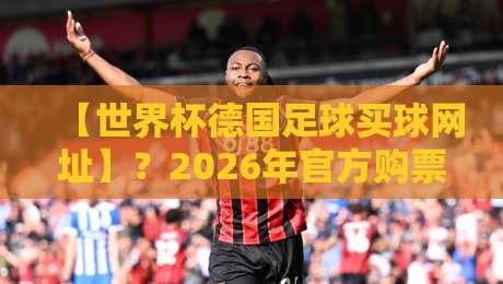 【世界杯德国足球买球网址】?2026年官方购票与观赛通道全解析 【世界杯德国足球买球网址】?2026年官方购票与观赛通道全解析