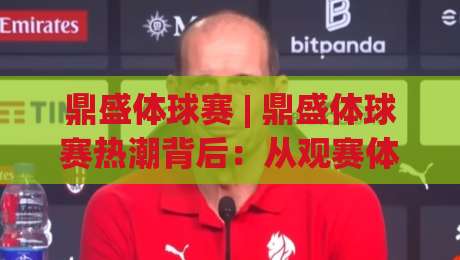 鼎盛体球赛 | 鼎盛体球赛热潮背后:从观赛体验到赛场文化的深度漫游-最大权威网页体球网低调看冠军走盘单双盘独赢波胆盘 鼎盛体球赛 | 鼎盛体球赛热潮背后:从观赛体验到赛场文化的深度漫游-最大权威网页体球网低调看冠军走盘单双盘独赢波胆盘