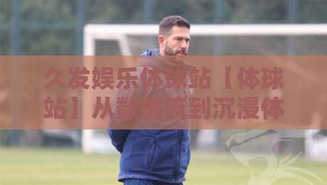 久发娱乐体球站【体球站】从数据流到沉浸体验：久发娱乐体球站如何重塑2026体育内容消费习惯-网上热门堵球网入口无解说半场波胆登录交流攻略