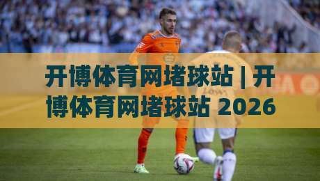 开博体育网堵球站 | 开博体育网堵球站 2026年观赛新体验：从数据到社群，解锁沉浸式互动-今日最新外围堵球网APP网址球盘平台赛后回放JRS