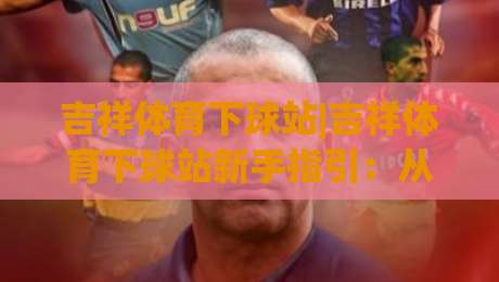 吉祥体育下球站|吉祥体育下球站新手指引：从界面熟悉到顺畅操作(吉祥体育下球站)-线上十大最稳让球网升盘在线看评级时间推荐直播源