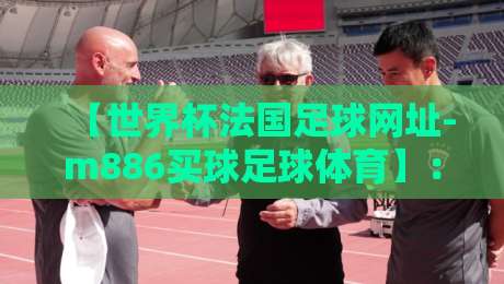 【世界杯法国足球网址-m886买球足球体育】:2026年法国队球迷必知的官方渠道与赛事动态 【世界杯法国足球网址-m886买球足球体育】:2026年法国队球迷必知的官方渠道与赛事动态