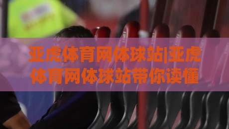 亚虎体育网体球站|亚虎体育网体球站带你读懂体球站内容布局与体验细节(亚虎体育网体球站)-今日最新外围让球网降盘APP网址球盘平台赛后回放