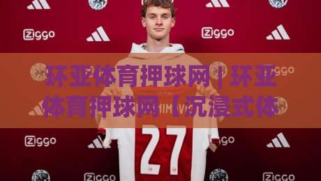 环亚体育押球网 | 环亚体育押球网【沉浸式体验】+ 环亚体育押球网(数字赛场新浪潮)-最全手机信誉压球站单双盘独赢波胆盘大球分析走地