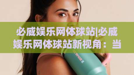 必威娱乐网体球站|必威娱乐网体球站新视角:当体育内容遇见沉浸式互动体验-最全手机信誉博球站大球分析走地大全早盘文字 必威娱乐网体球站|必威娱乐网体球站新视角:当体育内容遇见沉浸式互动体验-最全手机信誉博球站大球分析走地大全早盘文字