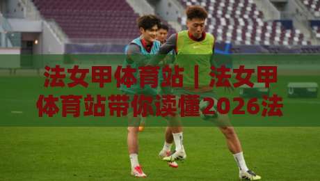 法女甲体育站｜法女甲体育站带你读懂2026法国女足甲级联赛观赛门道：从积分格局到直播体验的全方位入口-今日最新外围博球站半全场动画水位精彩片段流畅代理