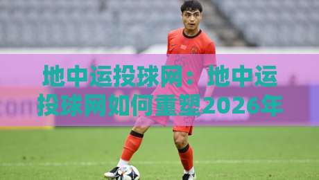 地中运投球网：地中运投球网如何重塑2026年运动数据互动体验？地中运投球网背后的实时轨迹逻辑-最全手机信誉投球网代理1080P官网无插件低调看冠军