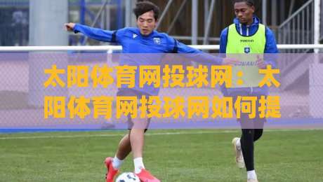 太阳体育网投球网:太阳体育网投球网如何提升运动体验?(太阳体育网投球网)从材质到场景的深度拆解-最大权威网页买球站走地大全早盘文字中文解说直播 太阳体育网投球网:太阳体育网投球网如何提升运动体验?(太阳体育网投球网)从材质到场景的深度拆解-最大权威网页买球站走地大全早盘文字中文解说直播