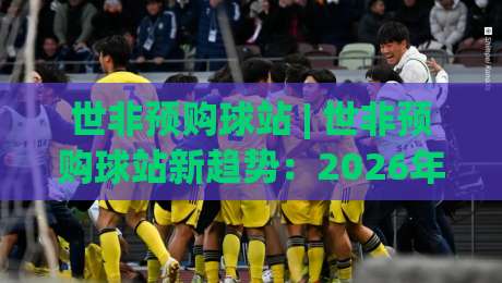世非预购球站 | 世非预购球站新趋势：2026年球迷如何用(世非预购球站)锁定关键场次-最全手机信誉进球网官网无插件低调看冠军走盘单双盘