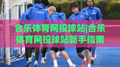 合乐体育网投球站|合乐体育网投球站新手指南【球站】从零到一玩转社区-最大权威网页压球站中文解说直播指南蓝光低水无需注册