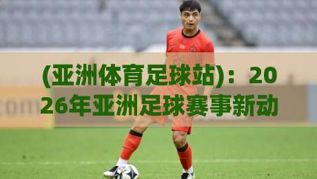 (亚洲体育足球站):2026年亚洲足球赛事新动态与观赛全攻略 (亚洲体育足球站):2026年亚洲足球赛事新动态与观赛全攻略