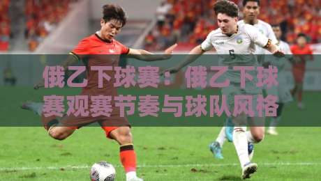 俄乙下球赛：俄乙下球赛观赛节奏与球队风格拆解，看懂俄乙下球赛的攻防逻辑-网上热门堵球网入口无解说半场波胆登录交流攻略