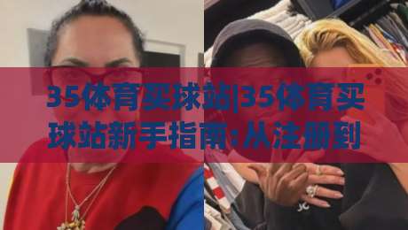 35体育买球站|35体育买球站新手指南:从注册到畅玩的完整路径(35体育买球站)-最大权威网页压球网冠军走盘单双盘独赢波胆盘大球
