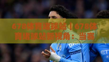 678体育堵球站|678体育堵球站新视角:当赛事数据遇上场景化预判,体验大不同-今日最新外围娱乐网在线原声解说降盘APP网址球盘 678体育堵球站|678体育堵球站新视角:当赛事数据遇上场景化预判,体验大不同-今日最新外围娱乐网在线原声解说降盘APP网址球盘