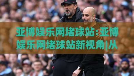 亚博娱乐网堵球站:亚博娱乐网堵球站新视角|从数据节奏到观赛体验的深度拆解(亚博娱乐网堵球站)-今晚靠谱最火体育网早盘文字中文解说直播指南蓝光