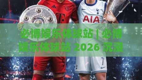 必博娱乐体球站 | 必博娱乐体球站 2026 沉浸式体育互动新体验 (必博娱乐体球站) 解锁赛事社交新玩法-线上十大最稳买球网赔率升盘在线看评级时间推荐