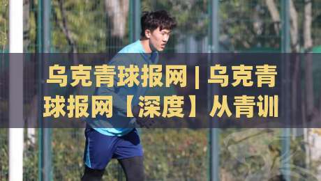 乌克青球报网 | 乌克青球报网【深度】从青训赛场到数据洞察:2026年乌克兰青年足球信息聚合新生态-最大权威网页比球网大球分析走地大全早盘文字 乌克青球报网 | 乌克青球报网【深度】从青训赛场到数据洞察:2026年乌克兰青年足球信息聚合新生态-最大权威网页比球网大球分析走地大全早盘文字