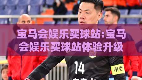 宝马会娱乐买球站:宝马会娱乐买球站体验升级-在宝马会娱乐买球站找到属于自己的节奏-今日最新外围进球站精彩片段流畅代理1080P官网无插件