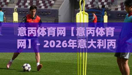 意丙体育网【意丙体育网】- 2026年意大利丙级联赛观赛新体验：从数据看台到草根足球文化-网上热门进球网无广告全场录像公司比分下盘无需登录