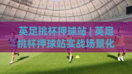 英足挑杯押球站 | 英足挑杯押球站实战场景化预判：从信息流到决策链的深度拆解-今日最新外围体球站反波胆链接受让视频半全场动画